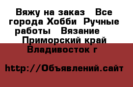 Вяжу на заказ - Все города Хобби. Ручные работы » Вязание   . Приморский край,Владивосток г.